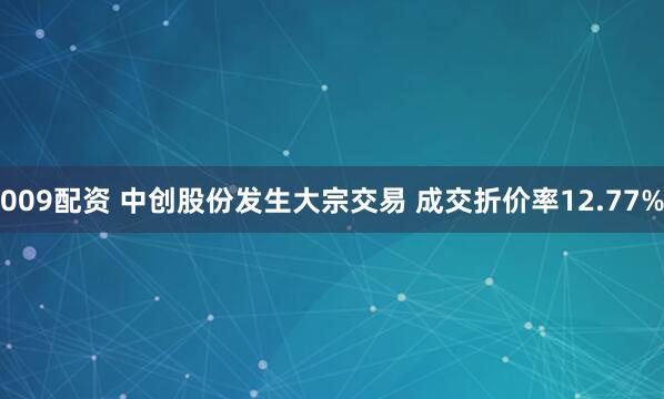 009配资 中创股份发生大宗交易 成交折价率12.77%