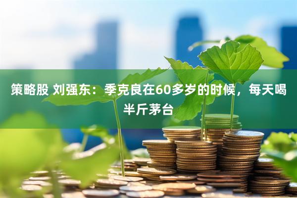 策略股 刘强东：季克良在60多岁的时候，每天喝半斤茅台