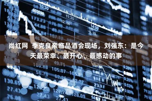 尚红网  季克良亲临品酒会现场，刘强东：是今天最荣幸、最开心、最感动的事
