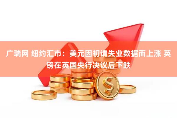 广瑞网 纽约汇市：美元因初请失业数据而上涨 英镑在英国央行决议后下跌