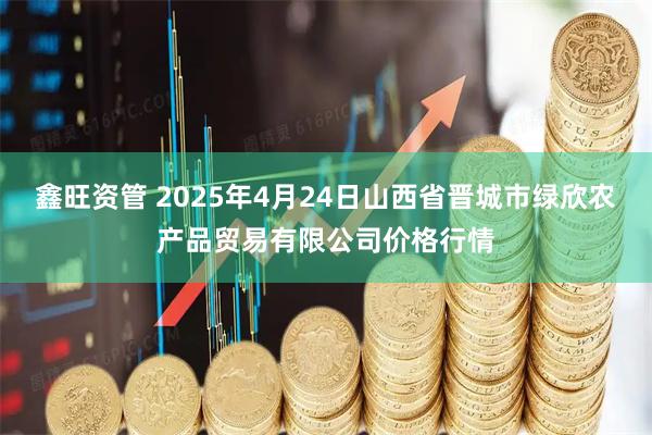 鑫旺资管 2025年4月24日山西省晋城市绿欣农产品贸易有限公司价格行情