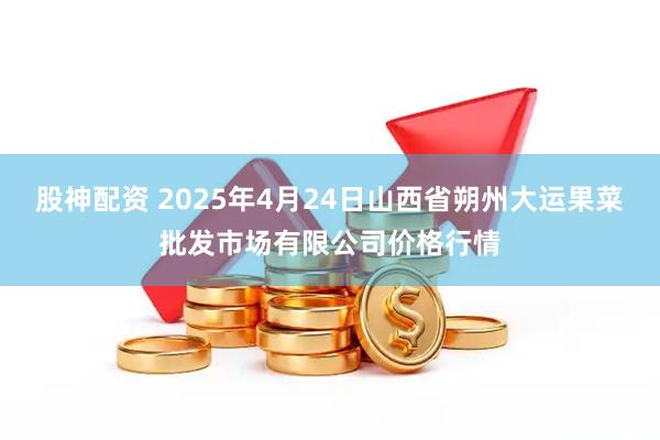股神配资 2025年4月24日山西省朔州大运果菜批发市场有限公司价格行情