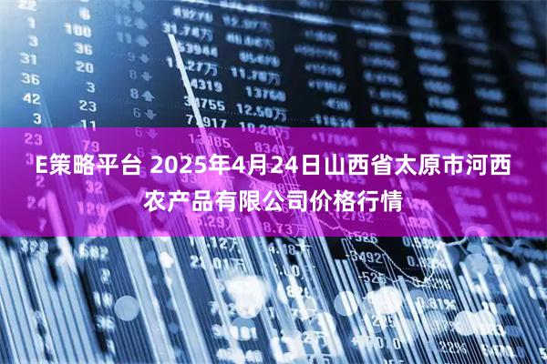 E策略平台 2025年4月24日山西省太原市河西农产品有限公司价格行情