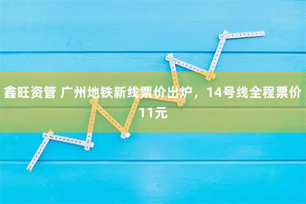 鑫旺资管 广州地铁新线票价出炉，14号线全程票价11元