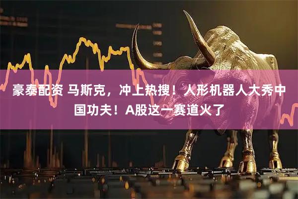 豪泰配资 马斯克，冲上热搜！人形机器人大秀中国功夫！A股这一赛道火了
