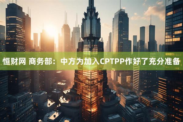 恒财网 商务部：中方为加入CPTPP作好了充分准备