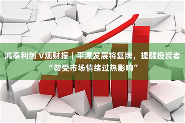 鸿泰利创 V观财报｜平潭发展将复牌，提醒投资者“勿受市场情绪过热影响”