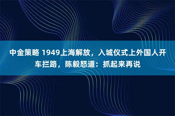 中金策略 1949上海解放,入城仪式上外国人开车拦路,陈毅怒道:抓起来再说