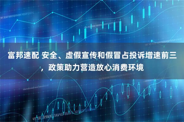 富邦速配 安全、虚假宣传和假冒占投诉增速前三，政策助力营造放心消费环境