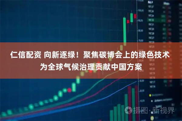 仁信配资 向新逐绿！聚焦碳博会上的绿色技术 为全球气候治理贡献中国方案