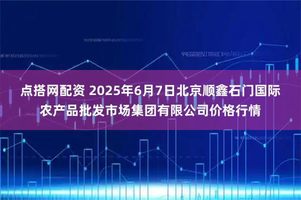 点搭网配资 2025年6月7日北京顺鑫石门国际农产品批发市场集团有限公司价格行情