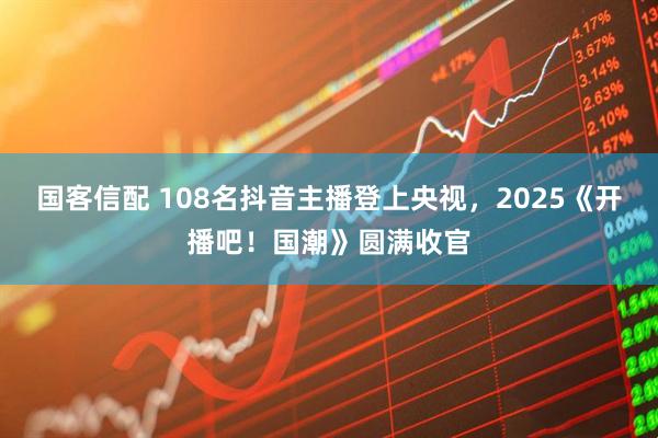 国客信配 108名抖音主播登上央视,2025《开播吧!国潮》圆满收官