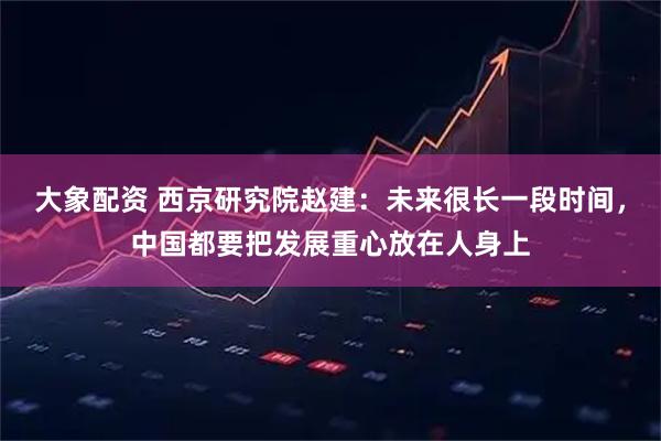 大象配资 西京研究院赵建：未来很长一段时间，中国都要把发展重心放在人身上