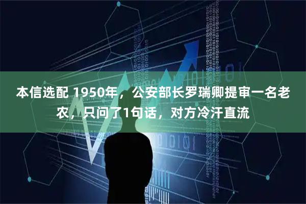 本信选配 1950年，公安部长罗瑞卿提审一名老农，只问了1句话，对方冷汗直流