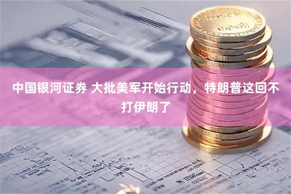 中国银河证券 大批美军开始行动,特朗普这回不打伊朗了
