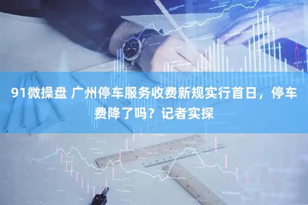 91微操盘 广州停车服务收费新规实行首日，停车费降了吗？记者实探